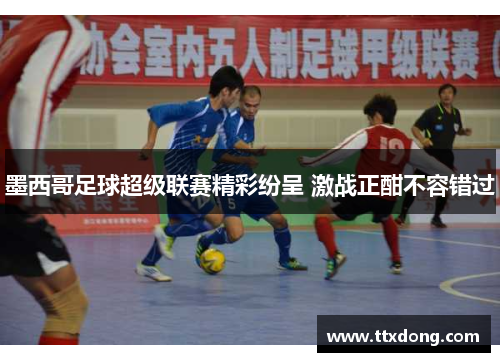 墨西哥足球超级联赛精彩纷呈 激战正酣不容错过