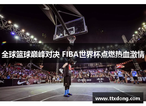 全球篮球巅峰对决 FIBA世界杯点燃热血激情