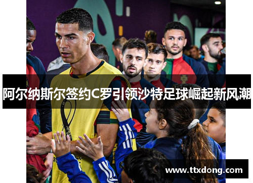 阿尔纳斯尔签约C罗引领沙特足球崛起新风潮